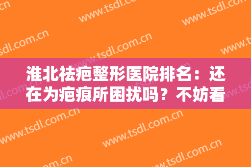 淮北祛疤整形医院排名：还在为疤痕所困扰吗？不妨看看这份医院推荐名单！