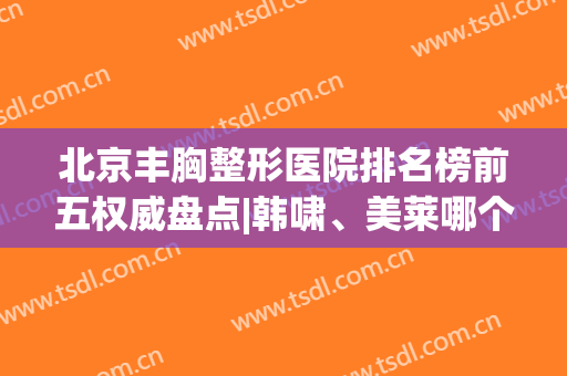 北京丰胸整形医院排名榜前五权威盘点|韩啸、美莱哪个好？网友推荐韩啸