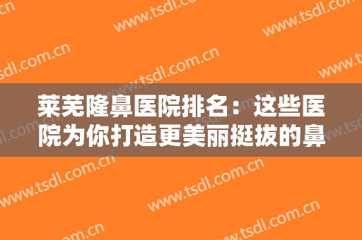 莱芜隆鼻医院排名：这些医院为你打造更美丽挺拔的鼻型，千万别错过！