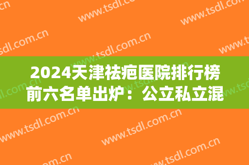 2024天津祛疤医院排行榜前六名单出炉：公立私立混排_美莱稳居榜单(天津修复疤痕最好的公立医院)