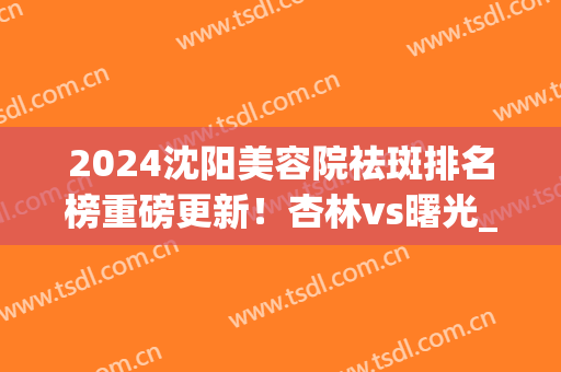 2024沈阳美容院祛斑排名榜重磅更新！杏林vs曙光_全新价目表公布(沈阳祛斑哪家医院好)