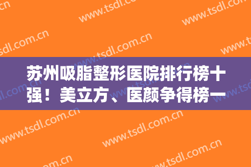 苏州吸脂整形医院排行榜十强！美立方、医颜争得榜一，实力绝了！(苏州排名第一的整形医院)