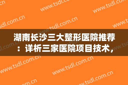 湖南长沙三大整形医院推荐：详析三家医院项目技术，个个实力不俗！(长沙知名整形医院有哪些)