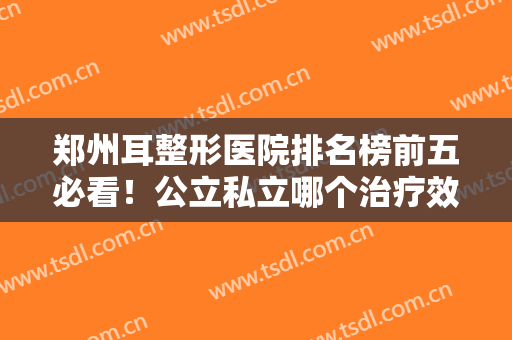 郑州耳整形医院排名榜前五必看！公立私立哪个治疗效果好？答案速览！