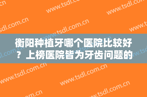 衡阳种植牙哪个医院比较好？上榜医院皆为牙齿问题的克星，入股不亏~