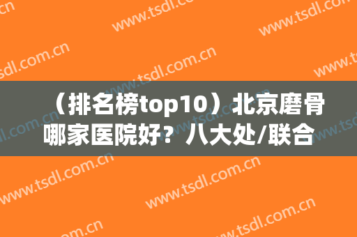 （排名榜top10）北京磨骨哪家医院好？八大处/联合丽格/圣嘉新推荐(北京磨骨医院排前3名的都是谁)