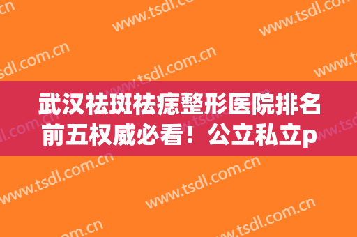 武汉祛斑祛痣整形医院排名前五权威必看！公立私立pk_前三花落谁家(武汉医院激光祛斑排名)