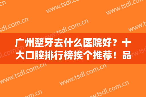 广州整牙去什么医院好？十大口腔排行榜挨个推荐！品质高售后好(广州哪个医院整牙好)