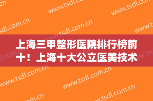 上海三甲整形医院排行榜前十！上海十大公立医美技术不分伯仲！(上海三甲整形医院排名前三的)