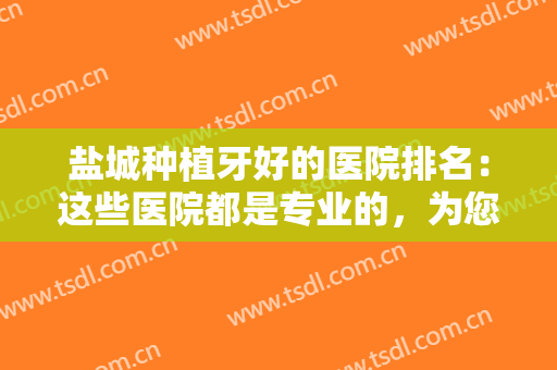盐城种植牙好的医院排名：这些医院都是专业的，为您的种植牙计划提供助力！