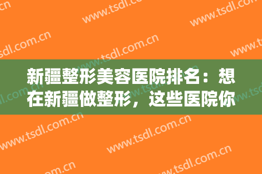新疆整形美容医院排名：想在新疆做整形，这些医院你一定要认识！(新疆美容整形医院哪家最好)