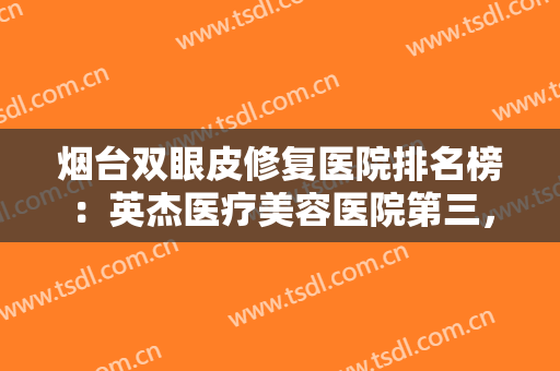 烟台双眼皮修复医院排名榜：英杰医疗美容医院第三，鹏爱佳妍美容整形医院第四