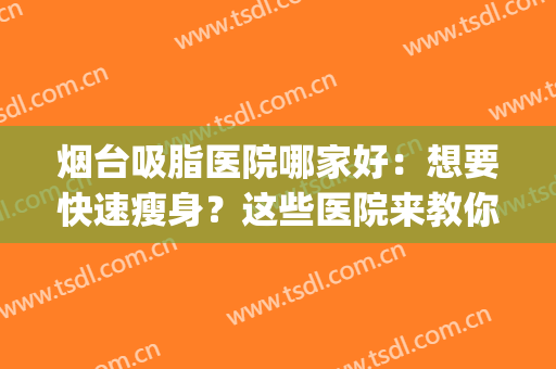烟台吸脂医院哪家好：想要快速瘦身？这些医院来教你！(烟台吸脂多少钱)
