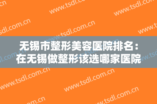 无锡市整形美容医院排名：在无锡做整形该选哪家医院？这份榜单告诉你！