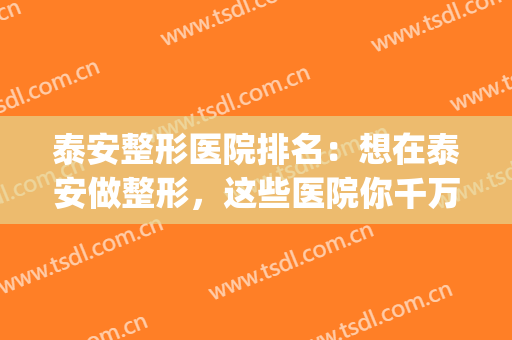 泰安整形医院排名：想在泰安做整形，这些医院你千万要认识！(泰安整形美容医院排行)