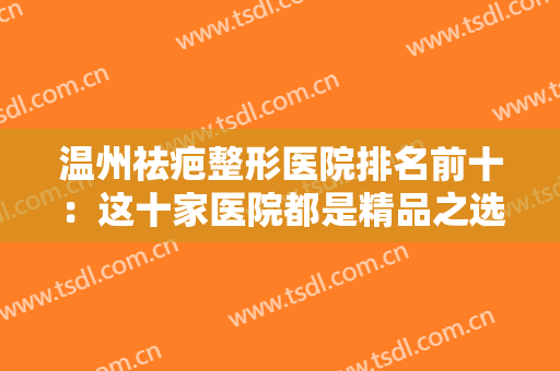 温州祛疤整形医院排名前十：这十家医院都是精品之选，不妨一起来看看吧！