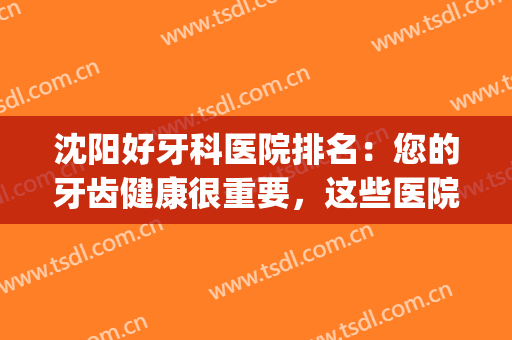 沈阳好牙科医院排名：您的牙齿健康很重要，这些医院为您保驾护航！(沈阳牙科医院排名前十)
