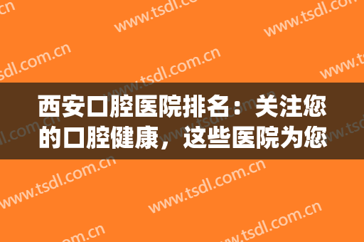 西安口腔医院排名：关注您的口腔健康，这些医院为您带来帮助！(西安更好口腔医院)