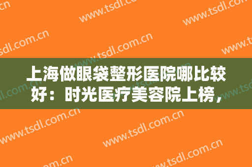 上海做眼袋整形医院哪比较好：时光医疗美容院上榜，其他医院你都认识吗？