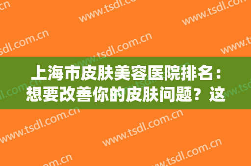 上海市皮肤美容医院排名：想要改善你的皮肤问题？这些医院来帮你！(上海皮肤美容医院十大排名)