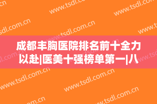 成都丰胸医院排名前十全力以赴|医美十强榜单第一|八大处、友谊等上榜！
