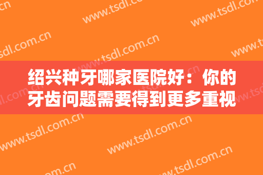 绍兴种牙哪家医院好：你的牙齿问题需要得到更多重视，这些医院推荐给您！