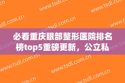 必看重庆眼部整形医院排名榜top5重磅更新，公立私立口碑评价pk揭晓(重庆双眼皮哪家医院比较好诚信重庆当代优)