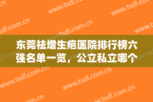 东莞祛增生疤医院排行榜六强名单一览，公立私立哪个好？一文捋清了(东莞市祛疤医院排行榜?)