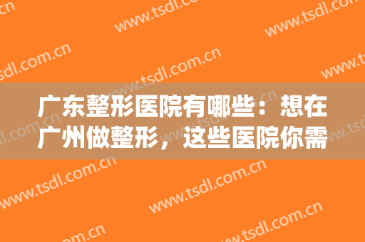 广东整形医院有哪些：想在广州做整形，这些医院你需要认识！(广州有权威的整形医院)