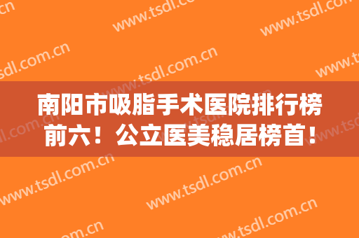 南阳市吸脂手术医院排行榜前六！公立医美稳居榜首！抽脂价格公道(南宁吸脂手术医院排名)