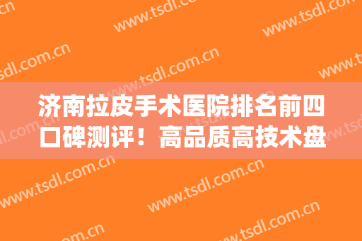济南拉皮手术医院排名前四口碑测评！高品质高技术盘起来！(拉皮手术医生排名)