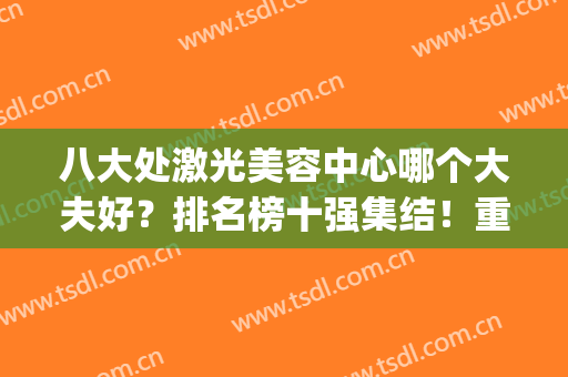 八大处激光美容中心哪个大夫好？排名榜十强集结！重点看前五口碑！(八大处医疗美容医院怎么样)