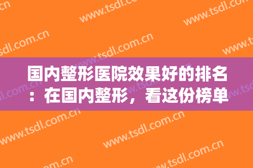 国内整形医院效果好的排名：在国内整形，看这份榜单就够了！(国内整形最好的整形医院)