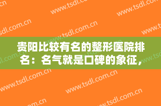贵阳比较有名的整形医院排名：名气就是口碑的象征，这些医院值得你信赖！