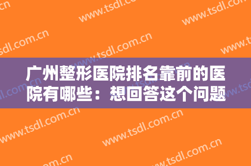 广州整形医院排名靠前的医院有哪些：想回答这个问题，看完这份榜单就行了！