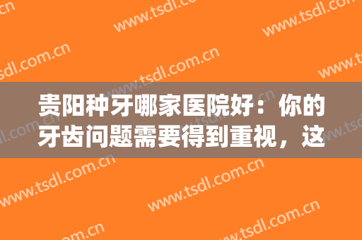 贵阳种牙哪家医院好：你的牙齿问题需要得到重视，这些医院来帮你！(贵港种牙最好的医院)