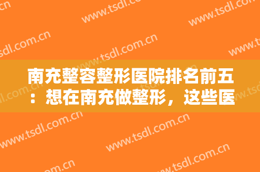 南充整容整形医院排名前五：想在南充做整形，这些医院你不认识怎么行？