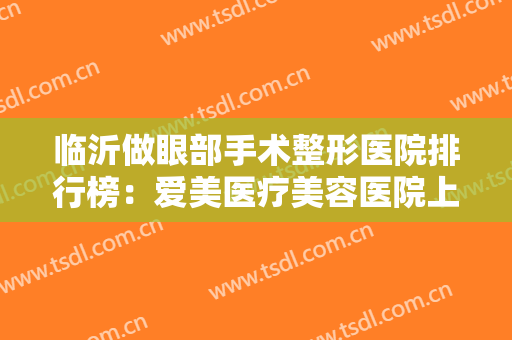 临沂做眼部手术整形医院排行榜：爱美医疗美容医院上榜，其他医院都是哪些？