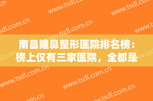 南昌隆鼻整形医院排名榜：榜上仅有三家医院，全都是口碑之选！(南昌权威整形医院排名)
