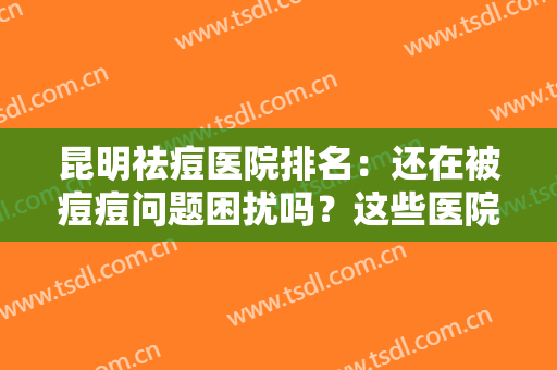 昆明祛痘医院排名：还在被痘痘问题困扰吗？这些医院来为您解决烦恼！