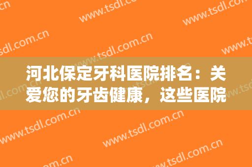 河北保定牙科医院排名：关爱您的牙齿健康，这些医院为您保驾护航！(保定医院牙科哪家好)