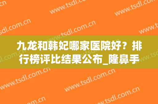 九龙和韩妃哪家医院好？排行榜评比结果公布_隆鼻手术价格表上线了(韩式隆鼻好吗)