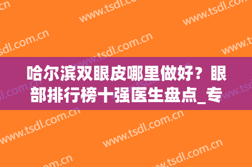 哈尔滨双眼皮哪里做好？眼部排行榜十强医生盘点_专家：前三个*出名(哈尔滨双眼皮医院排名)