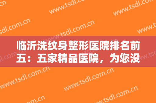 临沂洗纹身整形医院排名前五：五家精品医院，为您没问题地消除纹身！