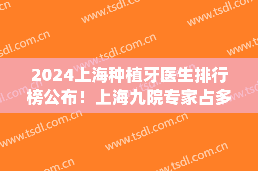2024上海种植牙医生排行榜公布！上海九院专家占多数~价格这里查(上海九院种植牙的价格)