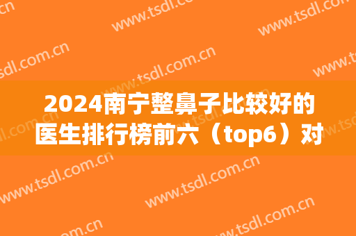 2024南宁整鼻子比较好的医生排行榜前六（top6）对比盘点！隆鼻专家口碑介绍