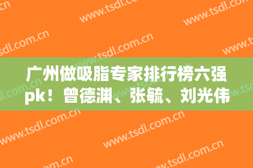 广州做吸脂专家排行榜六强pk！曾德渊、张毓、刘光伟依旧稳坐前三(广东吸脂名医)