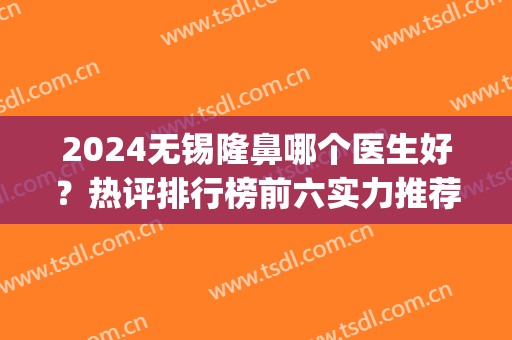 2024无锡隆鼻哪个医生好？热评排行榜前六实力推荐！口碑好价格公道(无锡整容医院推荐)