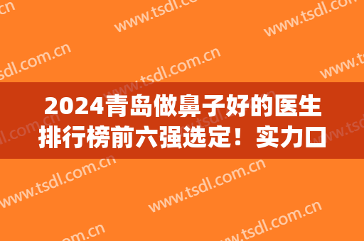 2024青岛做鼻子好的医生排行榜前六强选定！实力口碑都不差！(青岛鼻整形专家谁做的好)