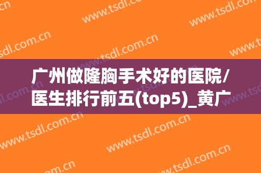 广州做隆胸手术好的医院/医生排行前五(top5)_黄广香、郝永生价格了解